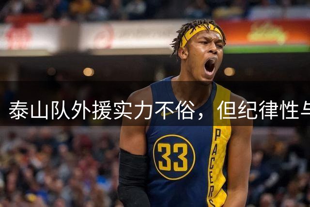 泰山队外援实力不俗，但纪律性与战术配合仍需提升